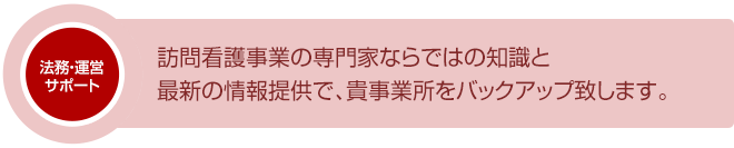 訪問看護事業の専門家ならではの知識と最新の情報提供で、貴事業所をバックアップ致します。